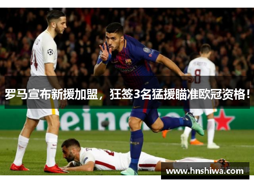 罗马宣布新援加盟，狂签3名猛援瞄准欧冠资格！