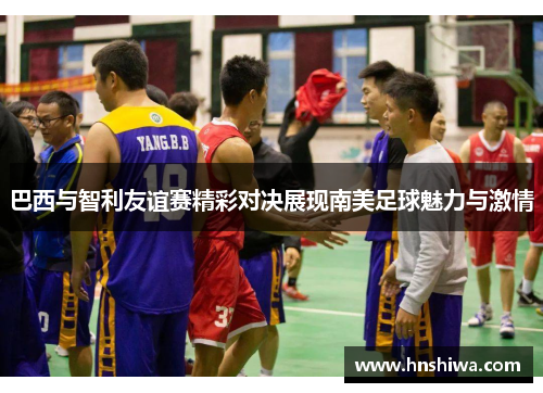 巴西与智利友谊赛精彩对决展现南美足球魅力与激情