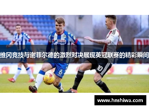 维冈竞技与谢菲尔德的激烈对决展现英冠联赛的精彩瞬间